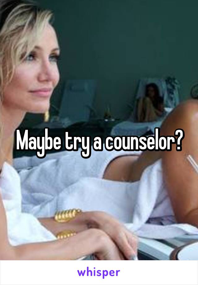 Maybe try a counselor?