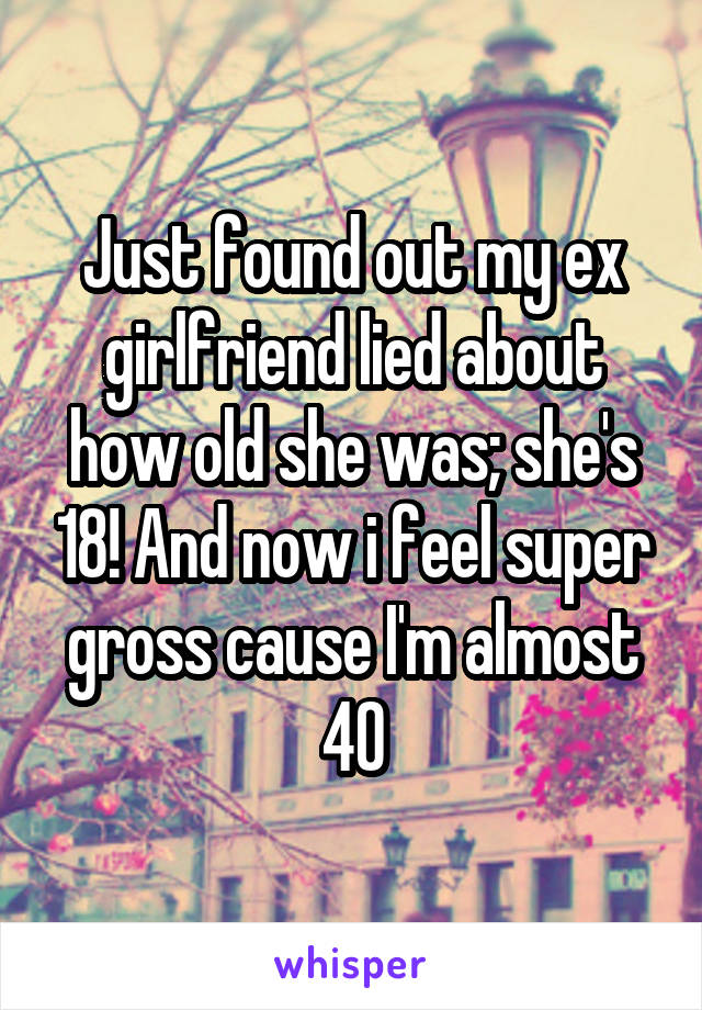 Just found out my ex girlfriend lied about how old she was; she's 18! And now i feel super gross cause I'm almost 40