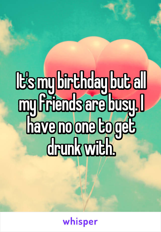 It's my birthday but all my friends are busy. I have no one to get drunk with.