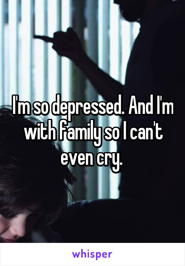 I'm so depressed. And I'm with family so I can't even cry. 