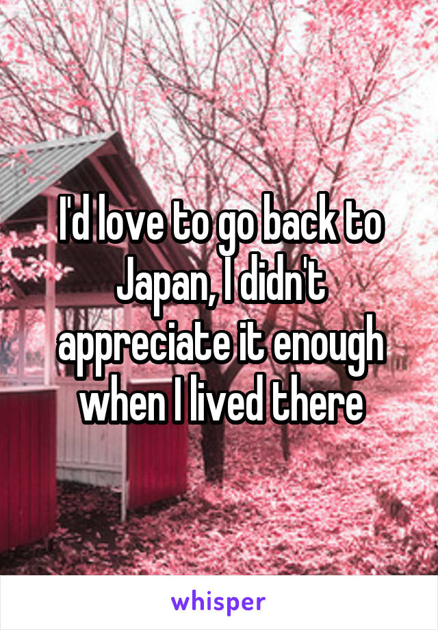 I'd love to go back to Japan, I didn't appreciate it enough when I lived there
