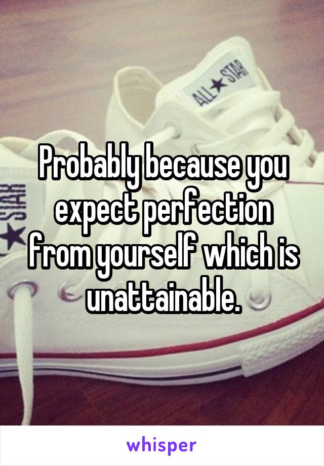 Probably because you expect perfection from yourself which is unattainable.