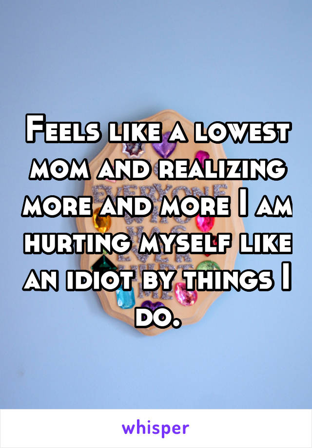 Feels like a lowest mom and realizing more and more I am hurting myself like an idiot by things I do.