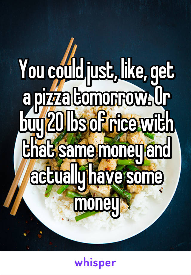 You could just, like, get a pizza tomorrow. Or buy 20 lbs of rice with that same money and actually have some money