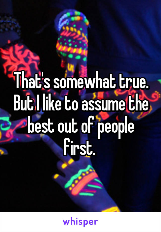 That's somewhat true. But I like to assume the best out of people first. 