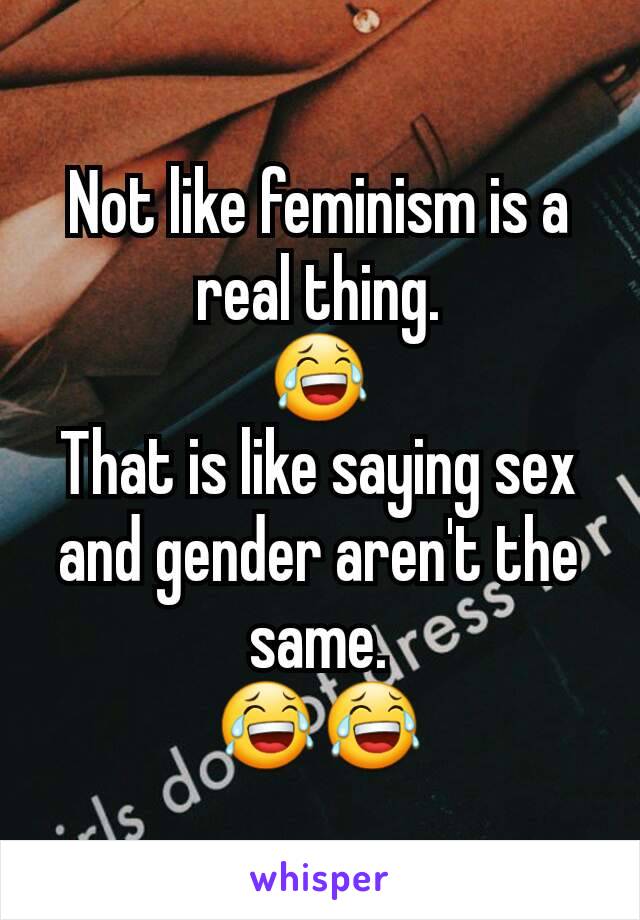 Not like feminism is a real thing.
😂
That is like saying sex and gender aren't the same.
😂😂