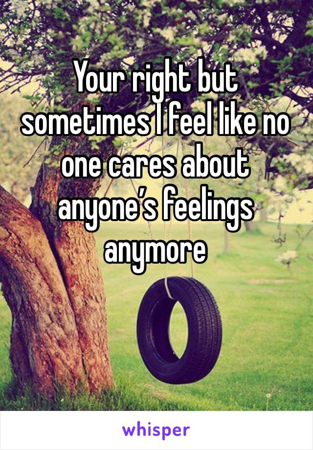 Your right but sometimes I feel like no one cares about anyone’s feelings anymore 