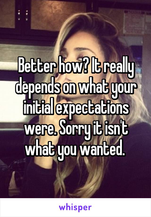 Better how? It really depends on what your initial expectations were. Sorry it isn't what you wanted. 