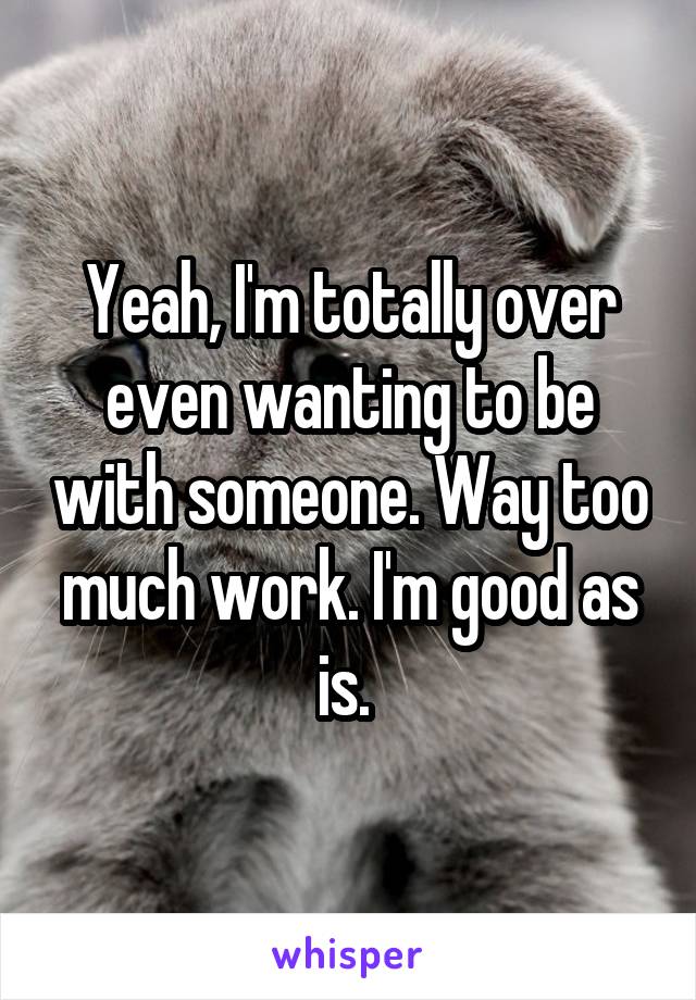 Yeah, I'm totally over even wanting to be with someone. Way too much work. I'm good as is. 