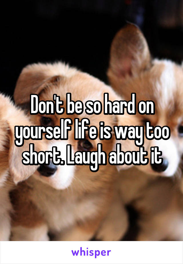 Don't be so hard on yourself life is way too short. Laugh about it
