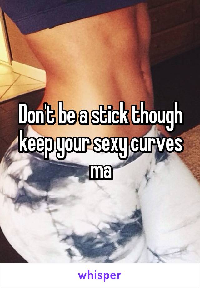 Don't be a stick though keep your sexy curves ma