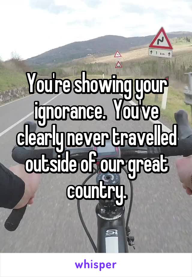 You're showing your ignorance.  You've clearly never travelled outside of our great country.