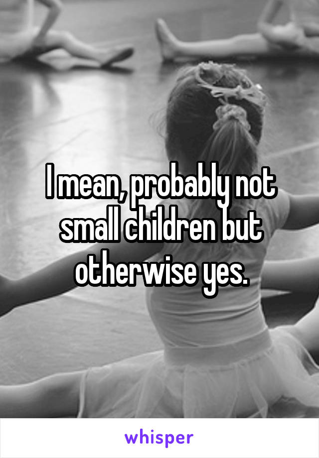 I mean, probably not small children but otherwise yes.