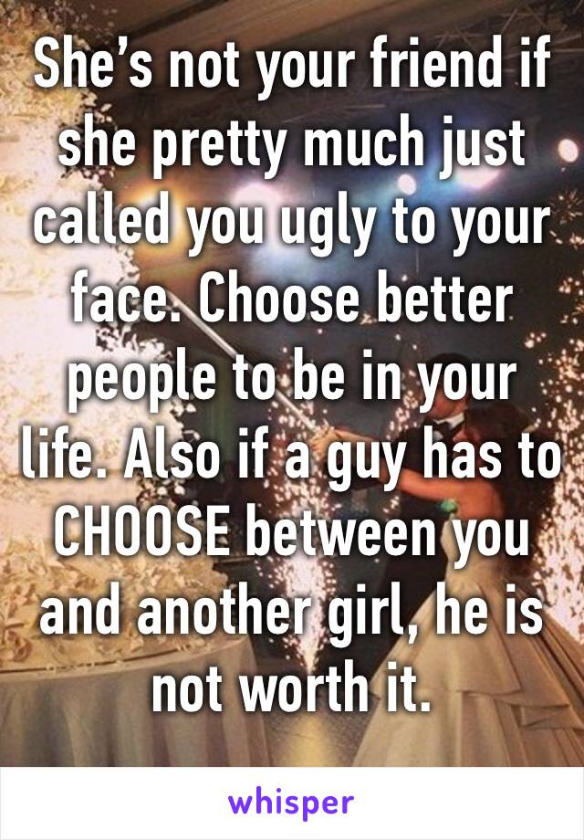 She’s not your friend if she pretty much just called you ugly to your face. Choose better people to be in your life. Also if a guy has to CHOOSE between you and another girl, he is not worth it. 