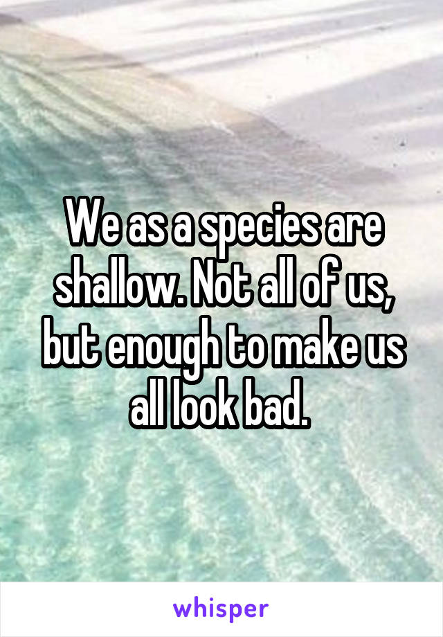 We as a species are shallow. Not all of us, but enough to make us all look bad. 