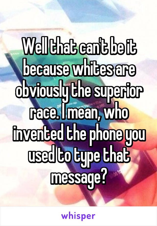 Well that can't be it because whites are obviously the superior race. I mean, who invented the phone you used to type that message?