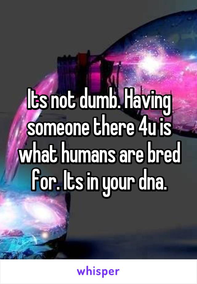 Its not dumb. Having someone there 4u is what humans are bred for. Its in your dna.