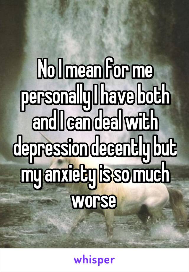 No I mean for me personally I have both and I can deal with depression decently but my anxiety is so much worse 