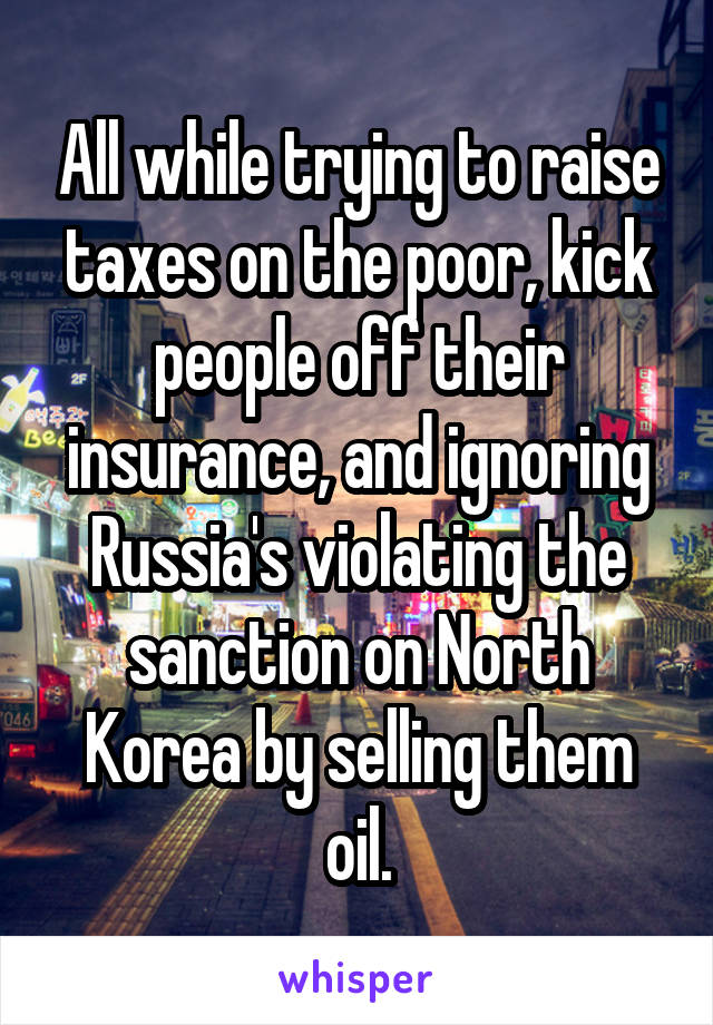 All while trying to raise taxes on the poor, kick people off their insurance, and ignoring Russia's violating the sanction on North Korea by selling them oil.
