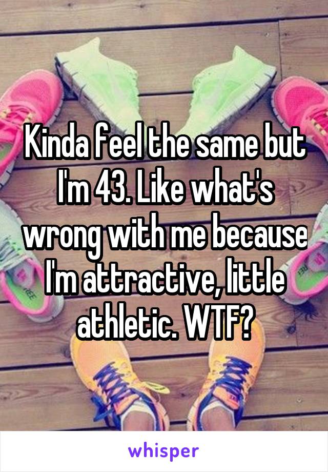 Kinda feel the same but I'm 43. Like what's wrong with me because I'm attractive, little athletic. WTF?
