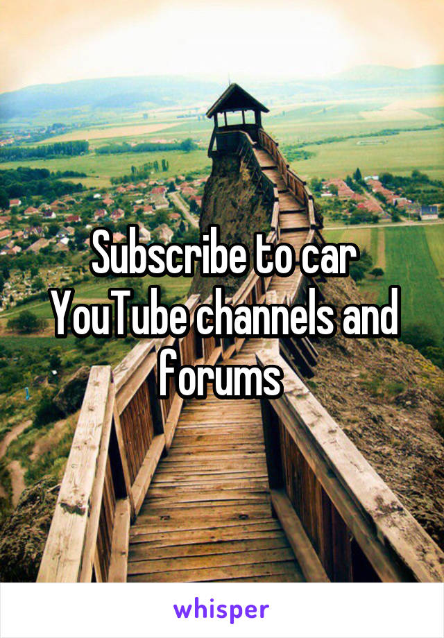 Subscribe to car YouTube channels and forums 
