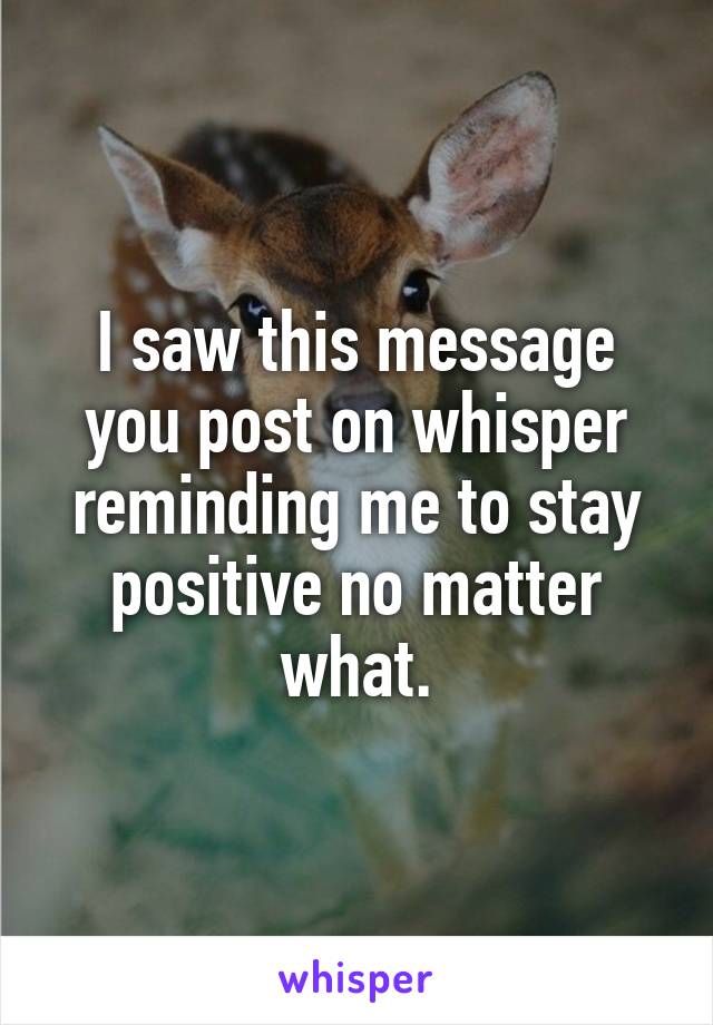 I saw this message you post on whisper reminding me to stay positive no matter what.