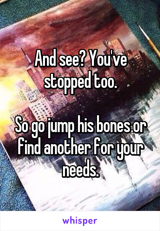 And see? You've stopped too.

So go jump his bones or find another for your needs.