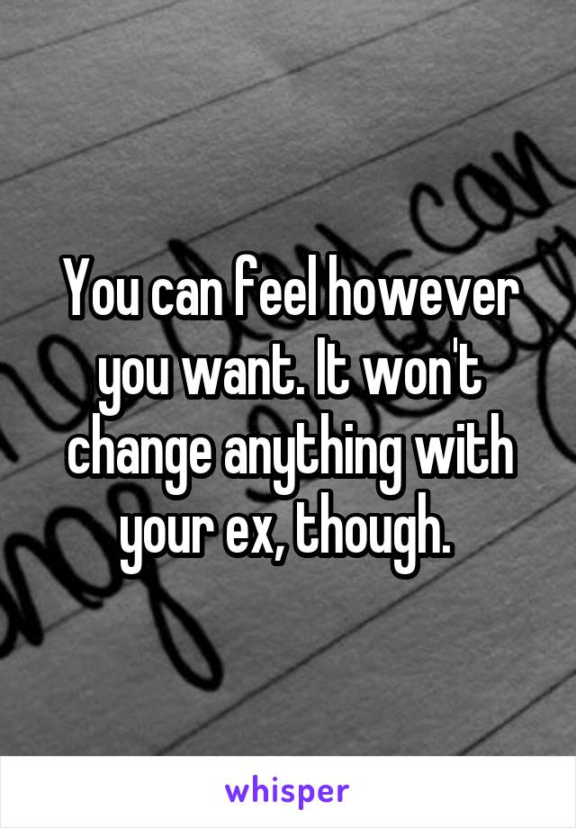 You can feel however you want. It won't change anything with your ex, though. 