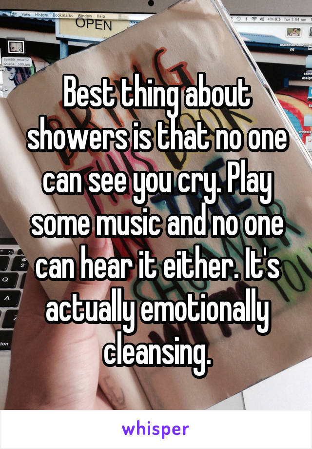 Best thing about showers is that no one can see you cry. Play some music and no one can hear it either. It's actually emotionally cleansing.