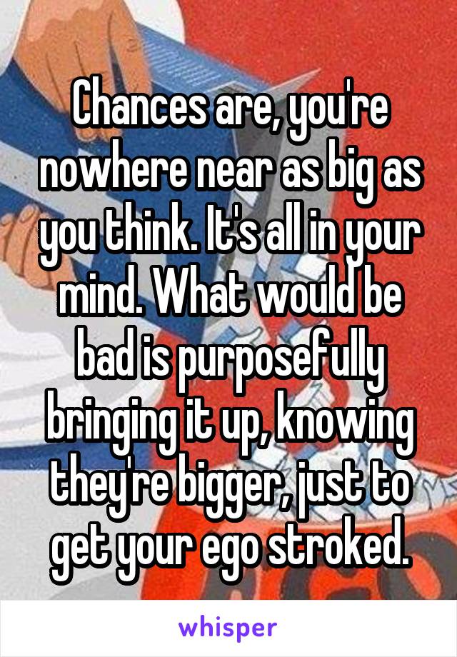 Chances are, you're nowhere near as big as you think. It's all in your mind. What would be bad is purposefully bringing it up, knowing they're bigger, just to get your ego stroked.