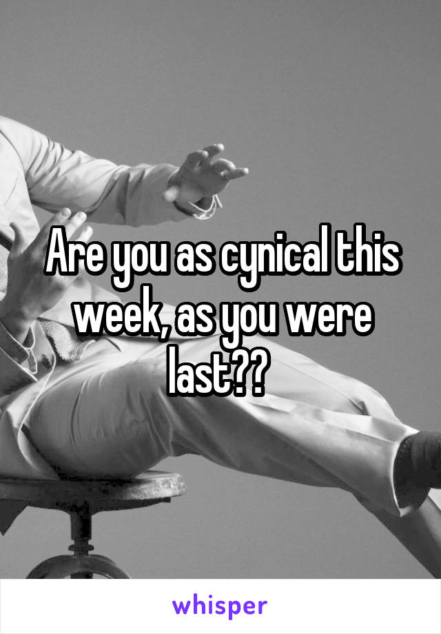 Are you as cynical this week, as you were last?? 