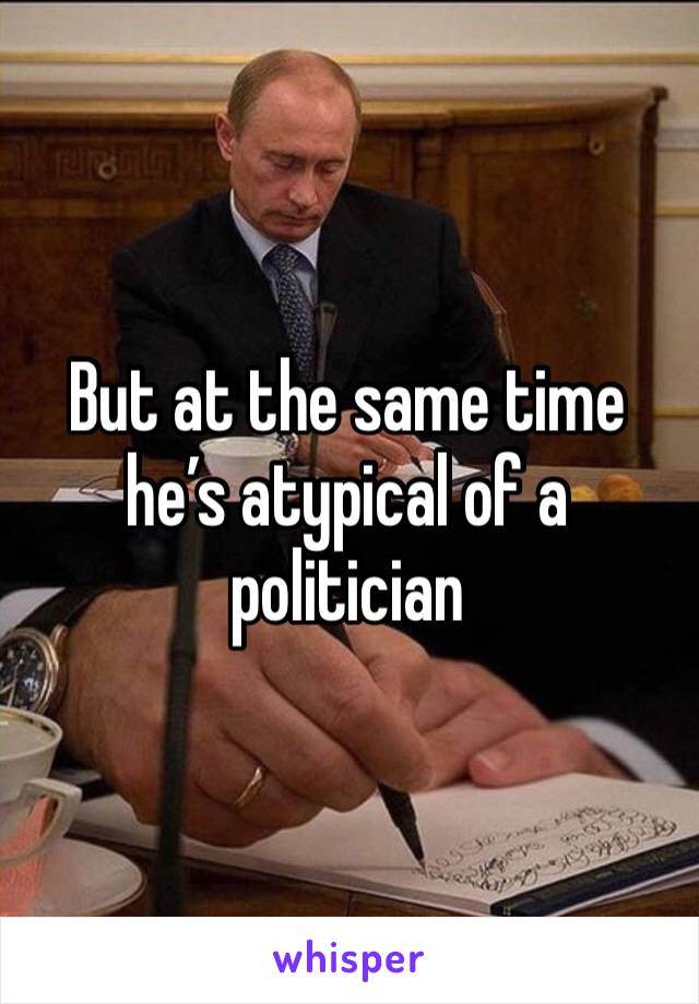 But at the same time he’s atypical of a politician