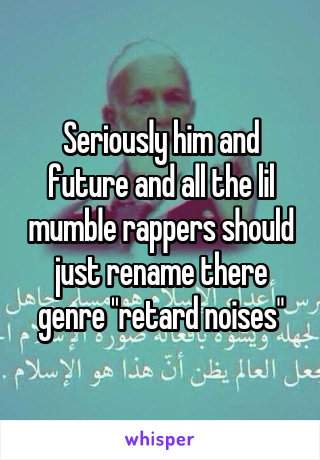 Seriously him and future and all the lil mumble rappers should just rename there genre "retard noises"