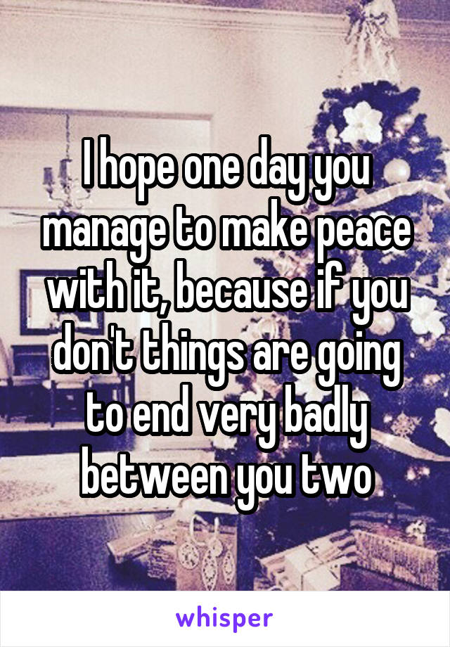 I hope one day you manage to make peace with it, because if you don't things are going to end very badly between you two