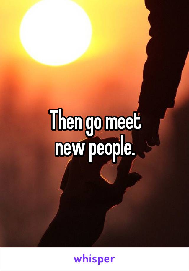 Then go meet
new people.