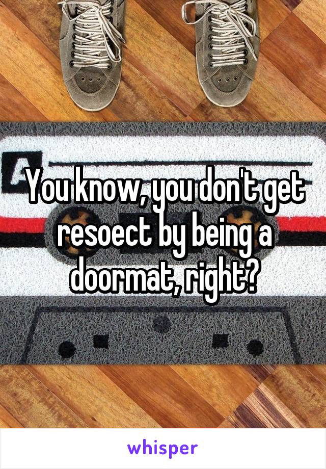 You know, you don't get resoect by being a doormat, right?