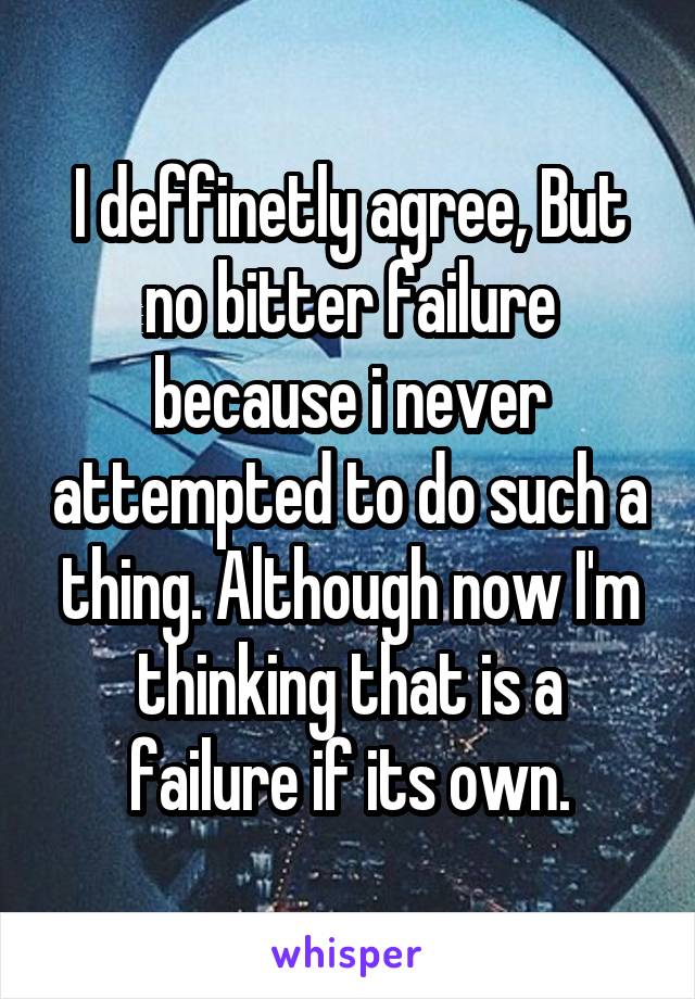 I deffinetly agree, But no bitter failure because i never attempted to do such a thing. Although now I'm thinking that is a failure if its own.