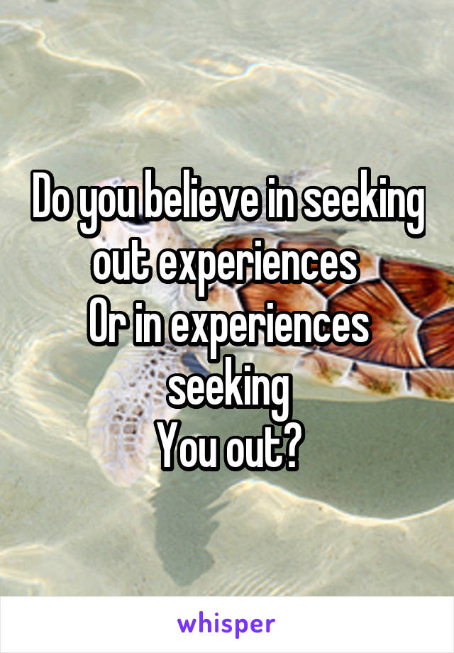 Do you believe in seeking out experiences 
Or in experiences seeking
You out?