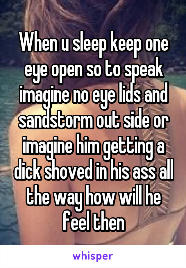 When u sleep keep one eye open so to speak imagine no eye lids and sandstorm out side or imagine him getting a dick shoved in his ass all the way how will he feel then