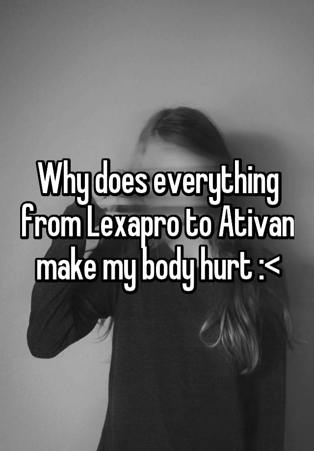 Why does everything from Lexapro to Ativan make my body hurt :<