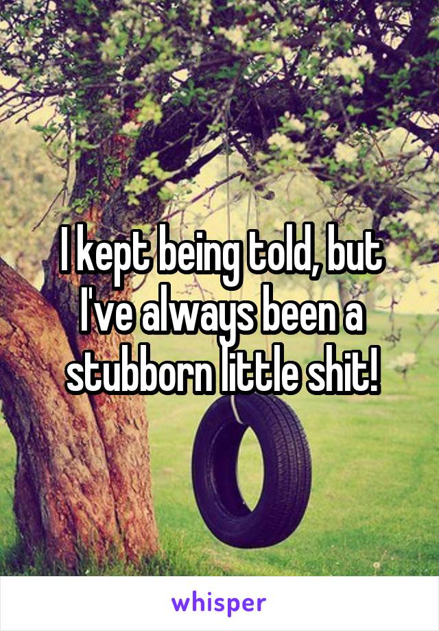 I kept being told, but I've always been a stubborn little shit!