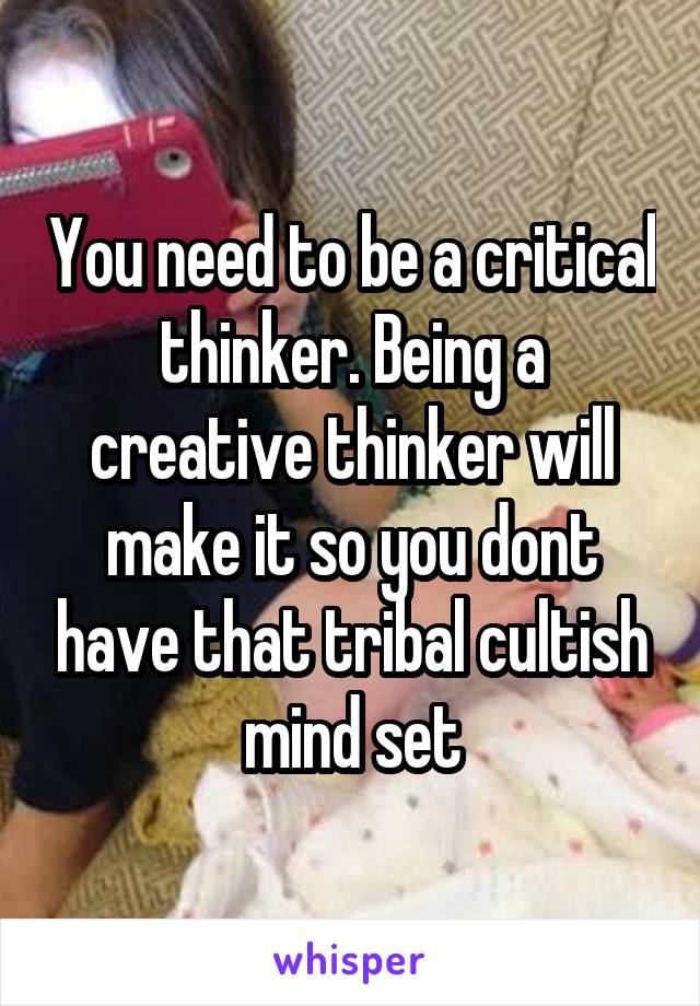 You need to be a critical thinker. Being a creative thinker will make it so you dont have that tribal cultish mind set