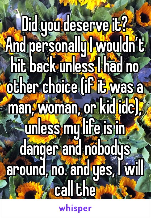 Did you deserve it?
And personally I wouldn’t hit back unless I had no other choice (if it was a man, woman, or kid idc), unless my life is in danger and nobodys around, no. and yes, I will call the