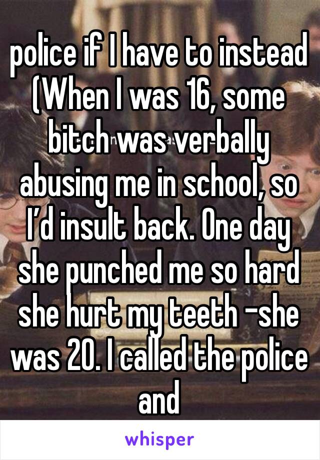 police if I have to instead (When I was 16, some bitch was verbally abusing me in school, so I’d insult back. One day she punched me so hard she hurt my teeth -she was 20. I called the police and