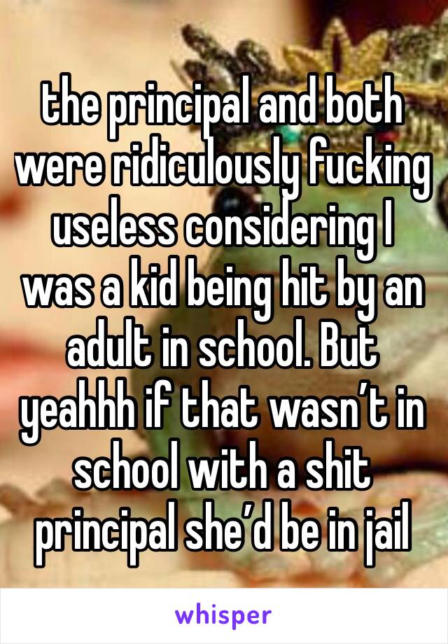 the principal and both were ridiculously fucking useless considering I was a kid being hit by an adult in school. But yeahhh if that wasn’t in school with a shit principal she’d be in jail