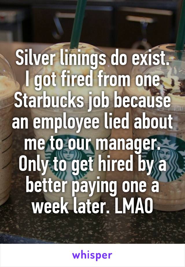 Silver linings do exist. I got fired from one Starbucks job because an employee lied about me to our manager. Only to get hired by a better paying one a week later. LMAO