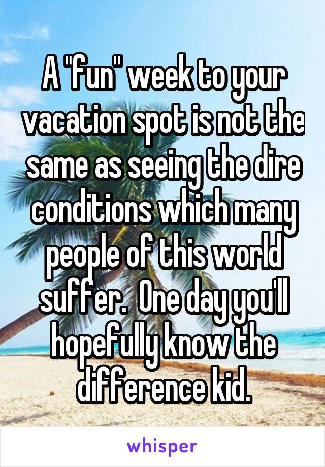 A "fun" week to your vacation spot is not the same as seeing the dire conditions which many people of this world suffer.  One day you'll hopefully know the difference kid.