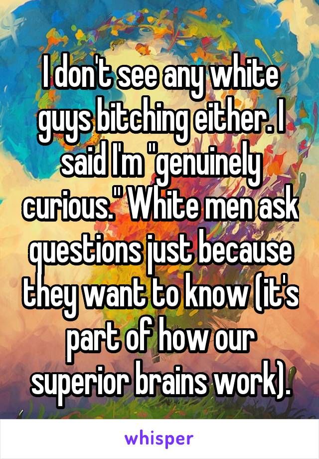 I don't see any white guys bitching either. I said I'm "genuinely curious." White men ask questions just because they want to know (it's part of how our superior brains work).