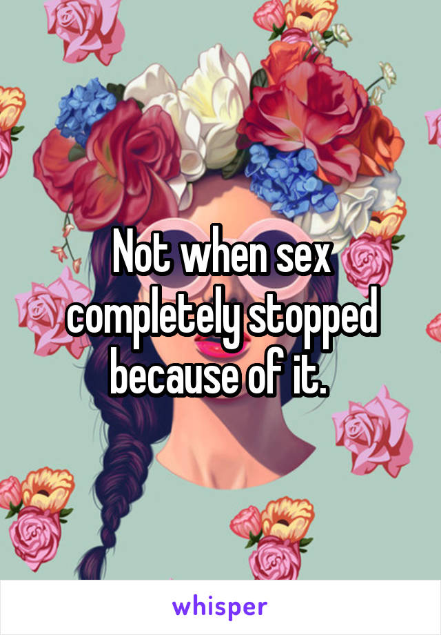 Not when sex completely stopped because of it. 