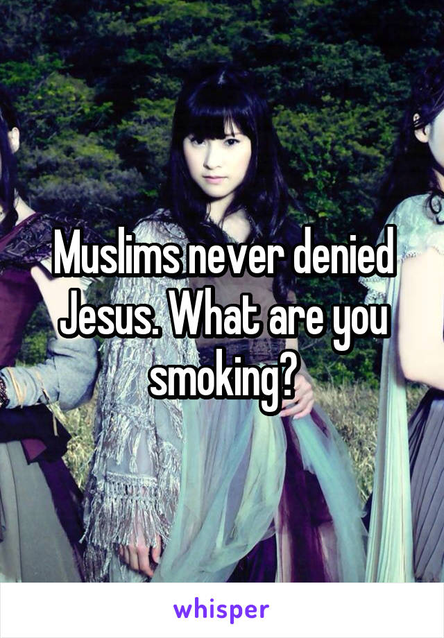 Muslims never denied Jesus. What are you smoking?